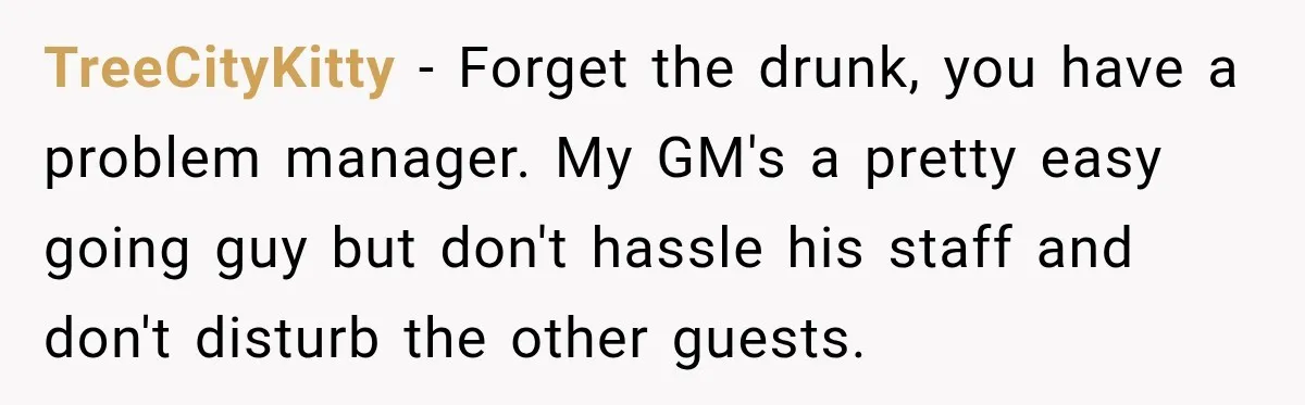 Drunk Guest Says Another Hotel Called The Cops “For No Reason,” Instantly Gets Turned Away TreeCityKitty − Forget the drunk, you have a problem manager. My GM's a pretty easy going guy but don't hassle his staff and don't disturb the other guests.