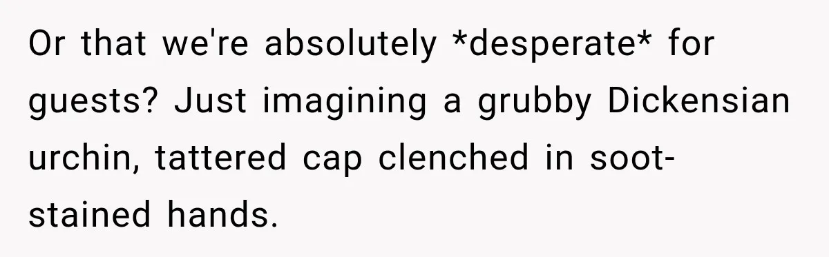 Drunk Guest Says Another Hotel Called The Cops “For No Reason,” Instantly Gets Turned Away Or that we're absolutely *desperate* for guests? Just imagining a grubby Dickensian urchin, tattered cap clenched in soot-stained hands.