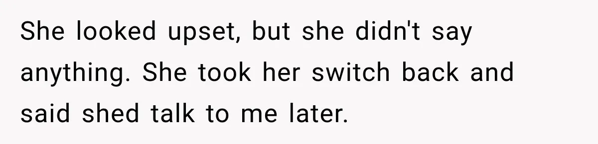She looked upset, but she didn't say anything. She took her switch back and said shed talk to me later.