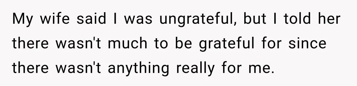 My wife said I was ungrateful, but I told her there wasn't much to be grateful for since there wasn't anything really for me.