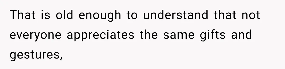 That is old enough to understand that not everyone appreciates the same gifts and gestures,