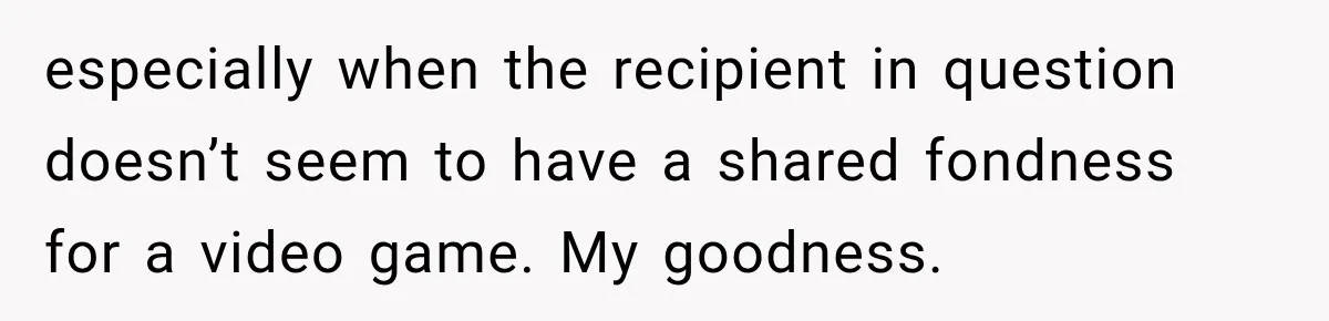 especially when the recipient in question doesn’t seem to have a shared fondness for a video game. My goodness.