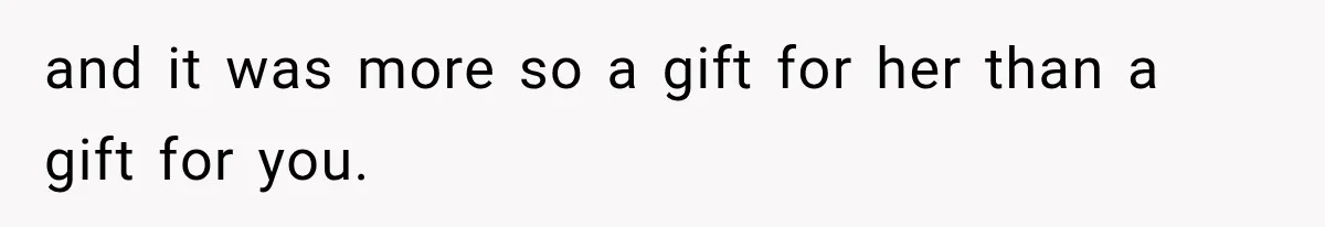 and it was more so a gift for her than a gift for you.