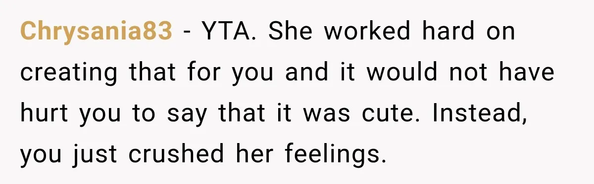 Chrysania83 − YTA. She worked hard on creating that for you and it would not have hurt you to say that it was cute. Instead, you just crushed her feelings.