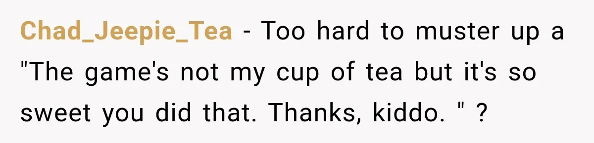 Chad_Jeepie_Tea − Too hard to muster up a "The game's not my cup of tea but it's so sweet you did that. Thanks, kiddo. " ?