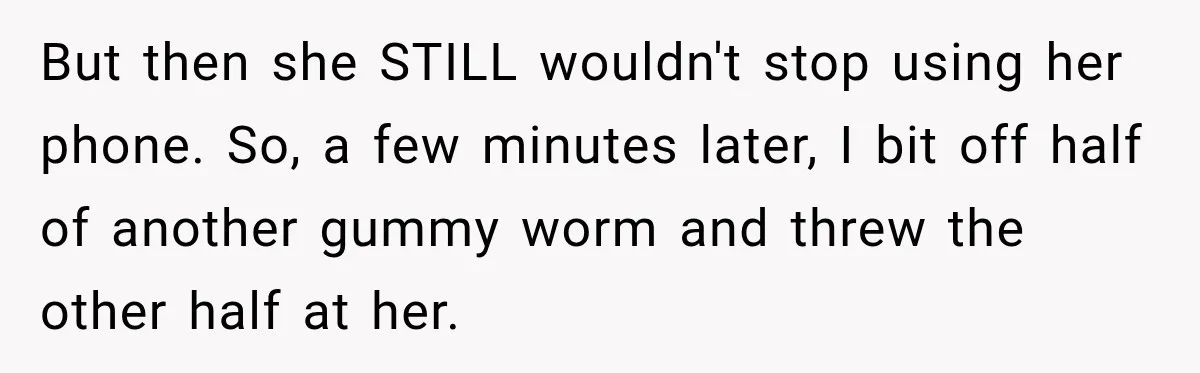 But then she STILL wouldn't stop using her phone. So, a few minutes later, I bit off half of another gummy worm and threw the other half at her.