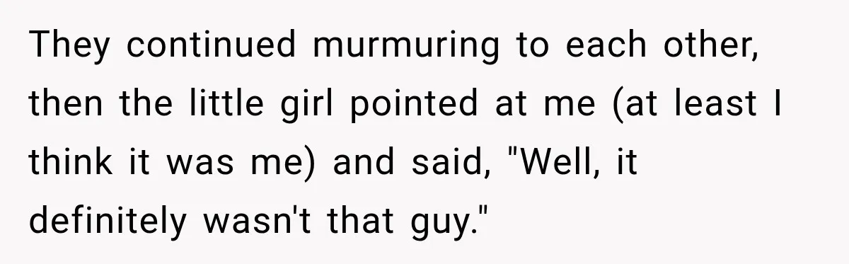 They continued murmuring to each other, then the little girl pointed at me (at least I think it was me) and said, "Well, it definitely wasn't that guy."