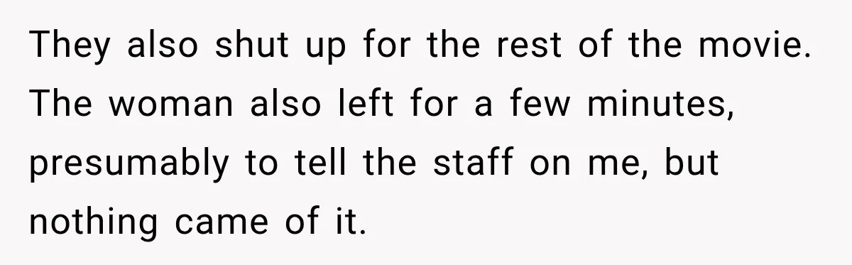 They also shut up for the rest of the movie. The woman also left for a few minutes, presumably to tell the staff on me, but nothing came of it.