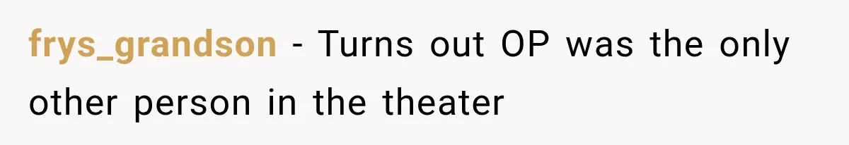 frys_grandson − Turns out OP was the only other person in the theater