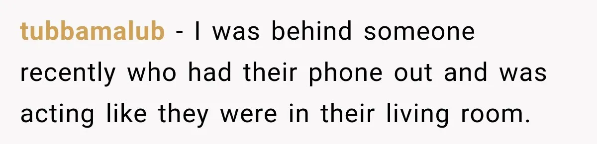 tubbamalub − I was behind someone recently who had their phone out and was acting like they were in their living room.