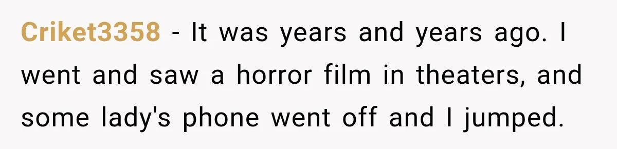 Criket3358 − It was years and years ago. I went and saw a horror film in theaters, and some lady's phone went off and I jumped.