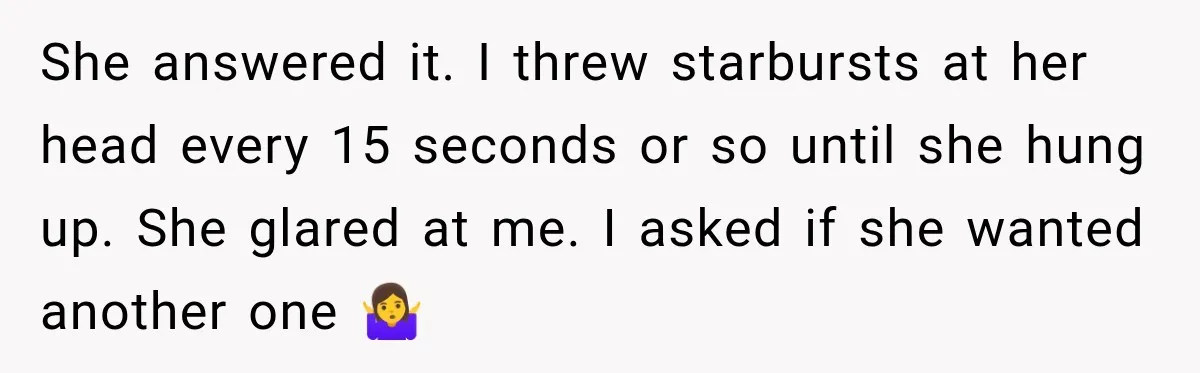 She answered it. I threw starbursts at her head every 15 seconds or so until she hung up. She glared at me. I asked if she wanted another one 🤷‍♀️