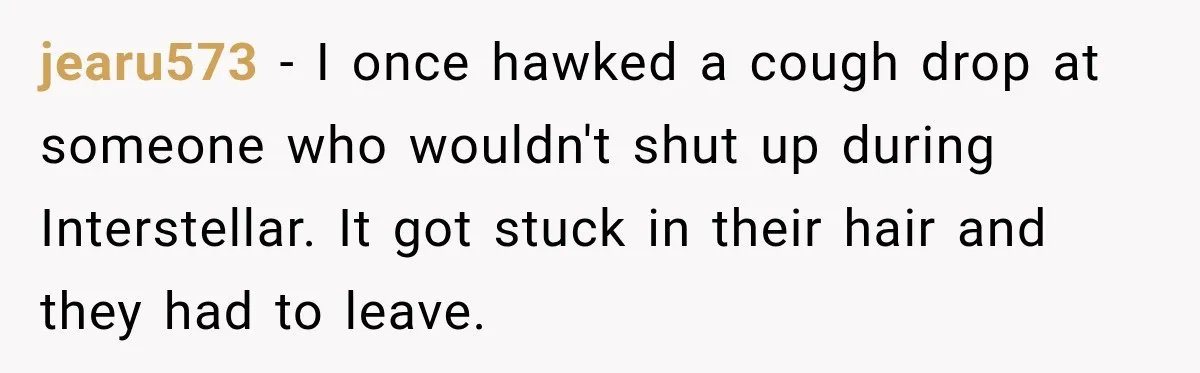 jearu573 − I once hawked a cough drop at someone who wouldn't shut up during Interstellar. It got stuck in their hair and they had to leave.
