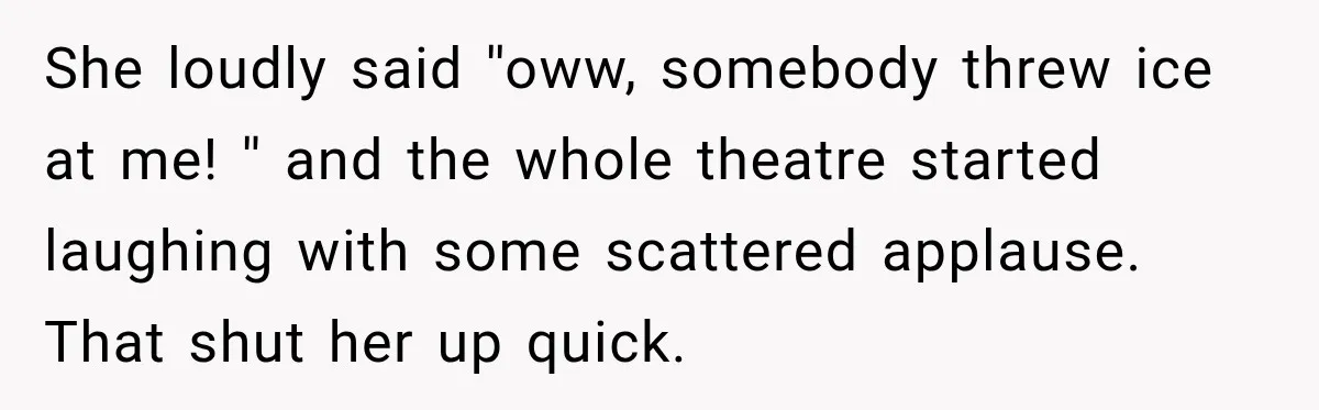 She loudly said ''oww, somebody threw ice at me! '' and the whole theatre started laughing with some scattered applause. That shut her up quick.
