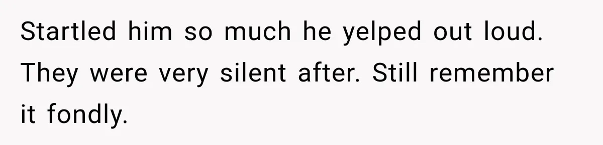 Startled him so much he yelped out loud. They were very silent after. Still remember it fondly.