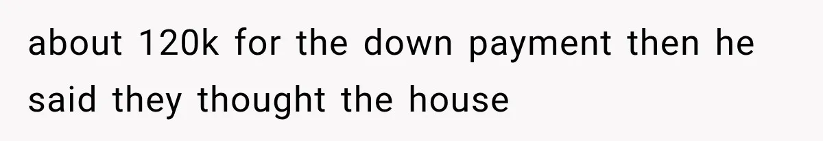 about 120k for the down payment then he said they thought the house