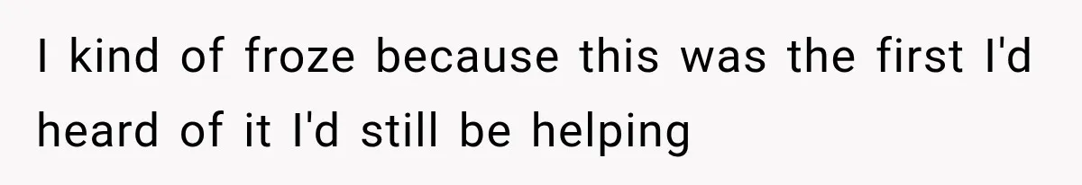 I kind of froze because this was the first I'd heard of it I'd still be helping