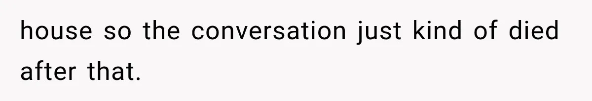 house so the conversation just kind of died after that.