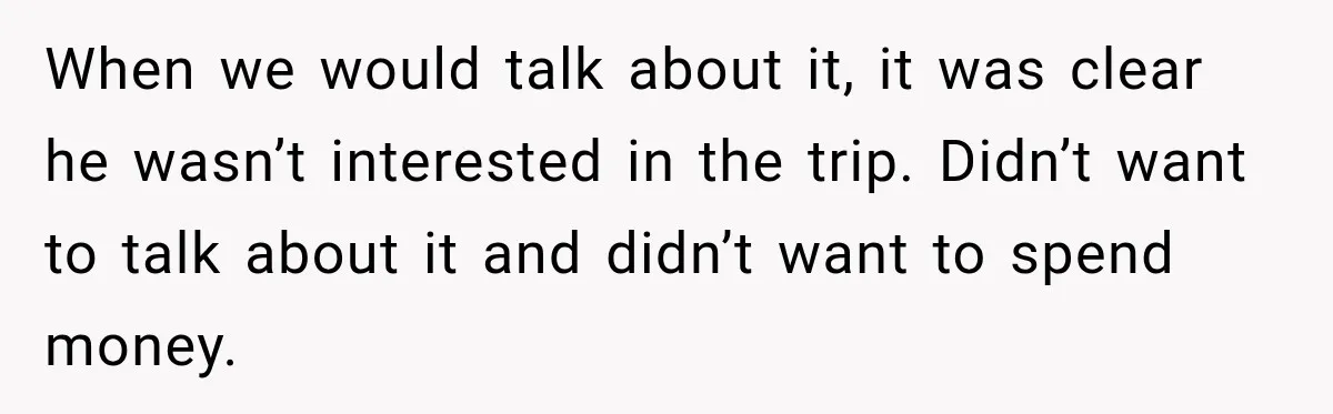When we would talk about it, it was clear he wasn’t interested in the trip. Didn’t want to talk about it and didn’t want to spend money.