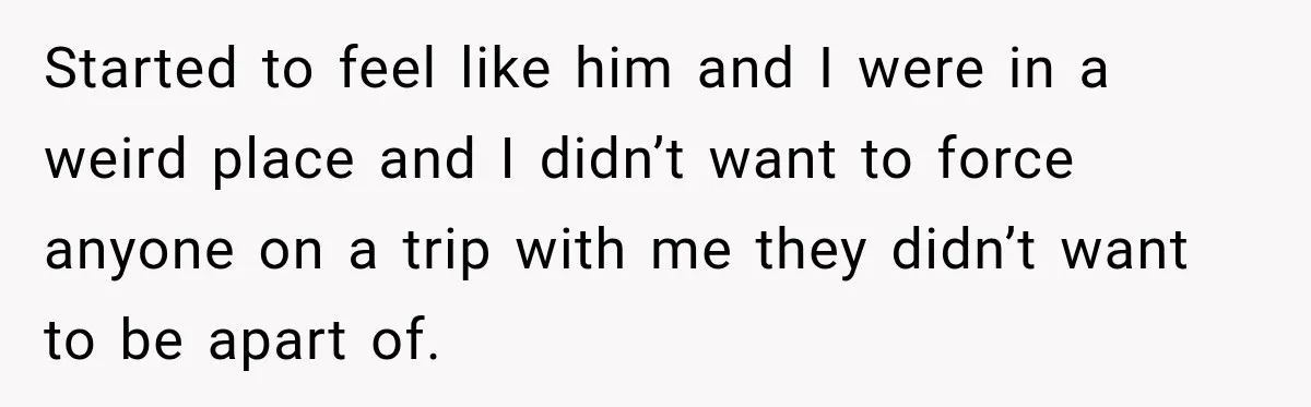 Started to feel like him and I were in a weird place and I didn’t want to force anyone on a trip with me they didn’t want to be apart...