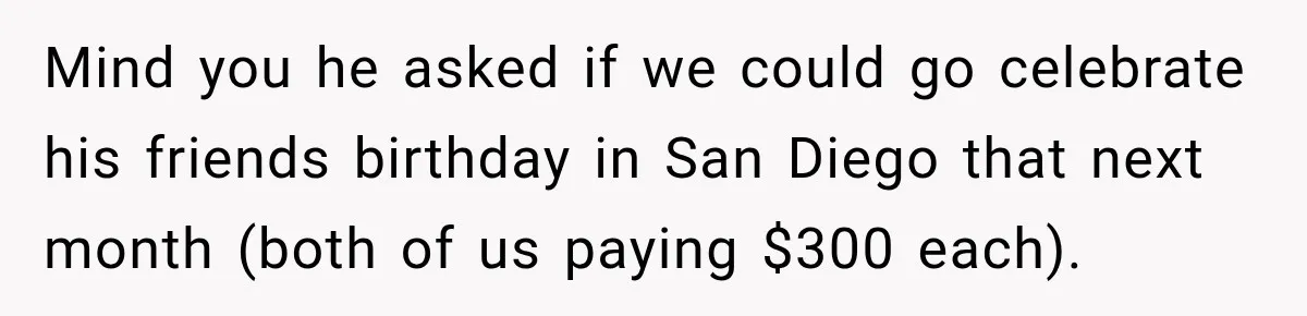 Mind you he asked if we could go celebrate his friends birthday in San Diego that next month (both of us paying $300 each).