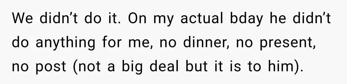 We didn’t do it. On my actual bday he didn’t do anything for me, no dinner, no present, no post (not a big deal but it is to him).