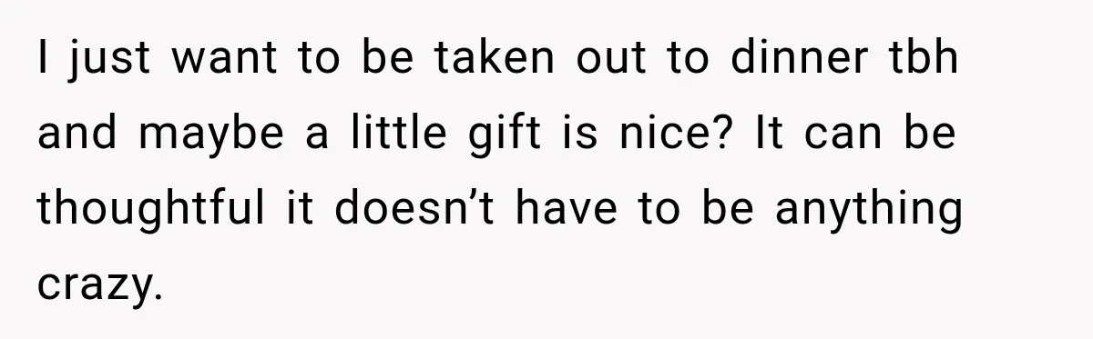 I just want to be taken out to dinner tbh and maybe a little gift is nice? It can be thoughtful it doesn’t have to be anything crazy.