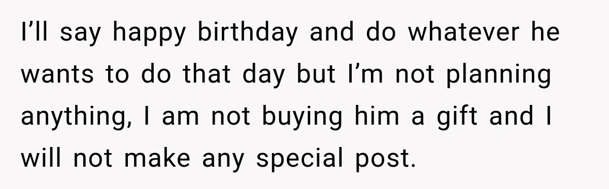I’ll say happy birthday and do whatever he wants to do that day but I’m not planning anything, I am not buying him a gift and I will not make...