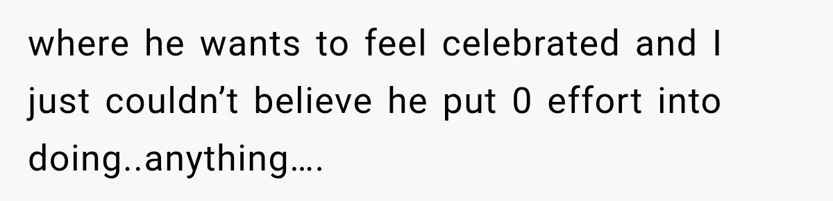 where he wants to feel celebrated and I just couldn’t believe he put 0 effort into doing..anything….