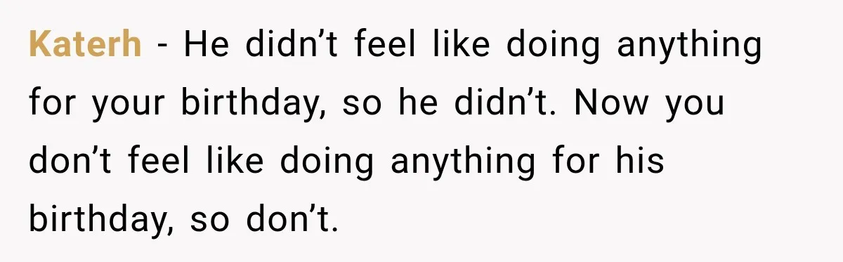 Katerh − He didn’t feel like doing anything for your birthday, so he didn’t. Now you don’t feel like doing anything for his birthday, so don’t.