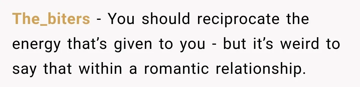 The_biters − You should reciprocate the energy that’s given to you - but it’s weird to say that within a romantic relationship.