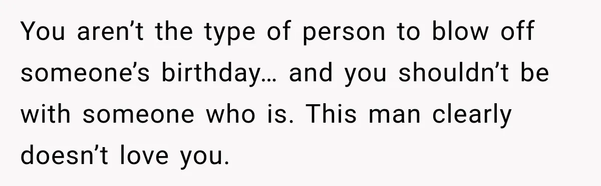 You aren’t the type of person to blow off someone’s birthday… and you shouldn’t be with someone who is. This man clearly doesn’t love you.