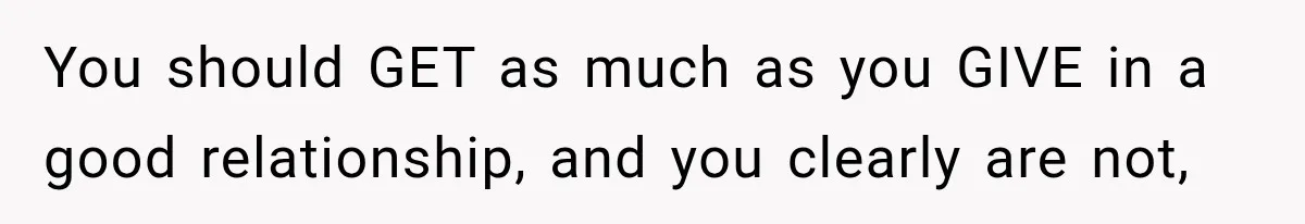 You should GET as much as you GIVE in a good relationship, and you clearly are not,