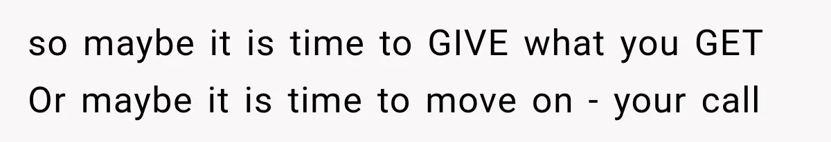 so maybe it is time to GIVE what you GET Or maybe it is time to move on - your call