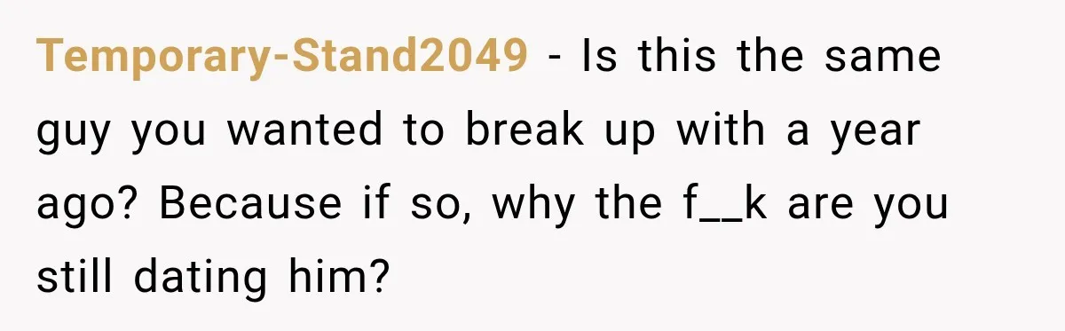 Temporary-Stand2049 − Is this the same guy you wanted to break up with a year ago? Because if so, why the f__k are you still dating him?