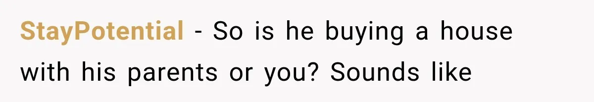 StayPotential − So is he buying a house with his parents or you? Sounds like