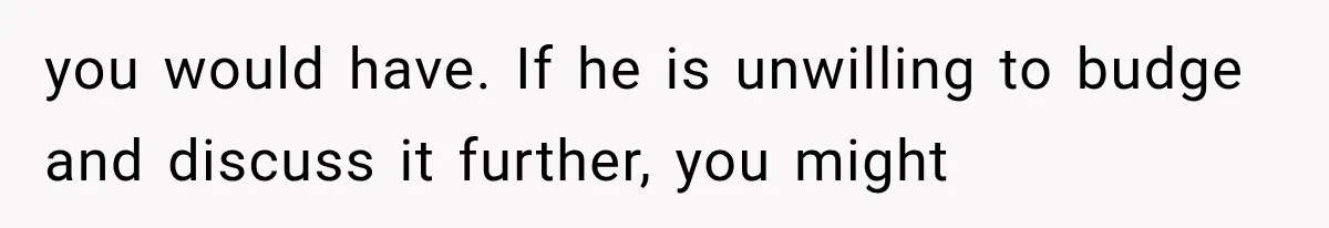 you would have. If he is unwilling to budge and discuss it further, you might
