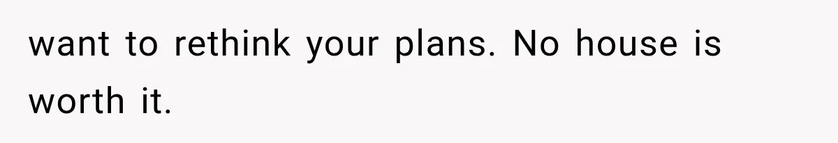 want to rethink your plans. No house is worth it.