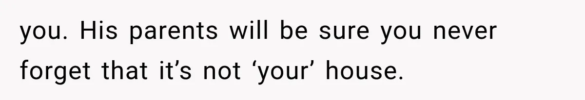 you. His parents will be sure you never forget that it’s not ‘your’ house.