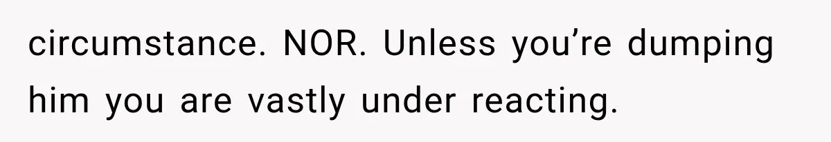circumstance. NOR. Unless you’re dumping him you are vastly under reacting.