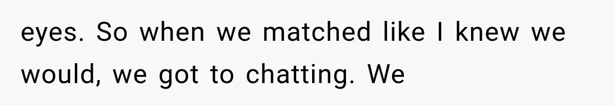 eyes. So when we matched like I knew we would, we got to chatting. We