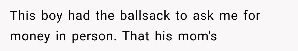 This boy had the ballsack to ask me for money in person. That his mom's