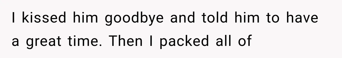 I kissed him goodbye and told him to have a great time. Then I packed all of