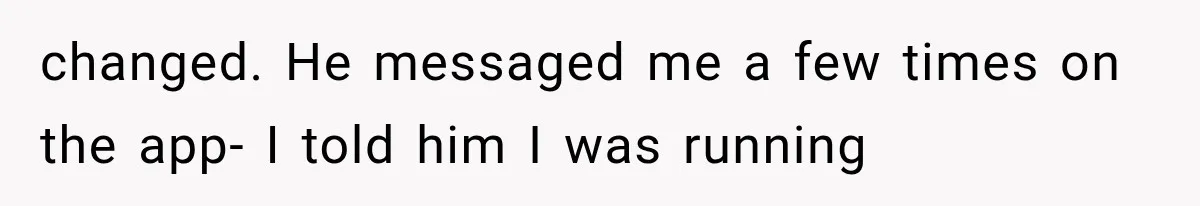 changed. He messaged me a few times on the app- I told him I was running