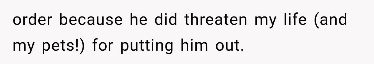 order because he did threaten my life (and my pets!) for putting him out.