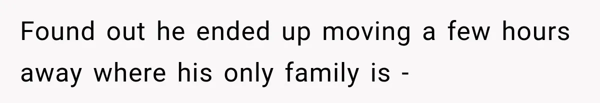 Found out he ended up moving a few hours away where his only family is -