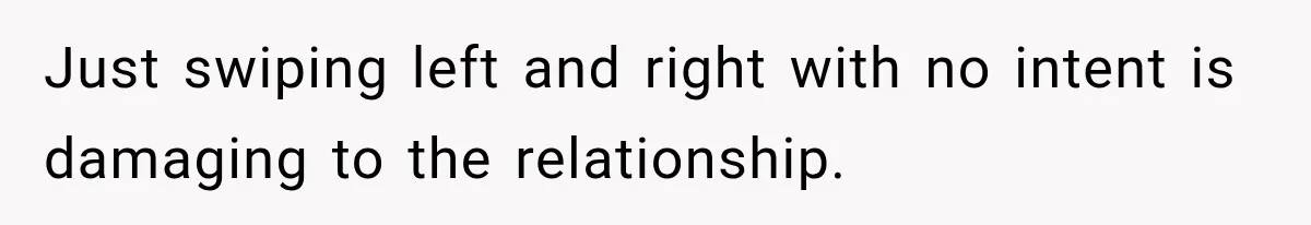 Just swiping left and right with no intent is damaging to the relationship.