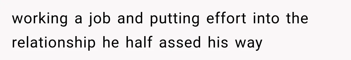 working a job and putting effort into the relationship he half assed his way
