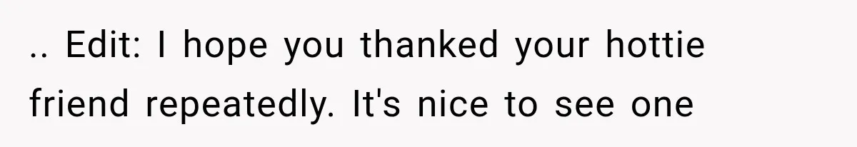 .. Edit: I hope you thanked your hottie friend repeatedly. It's nice to see one