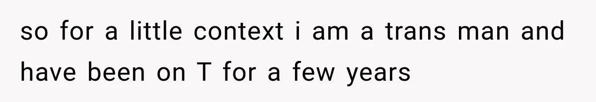 so for a little context i am a trans man and have been on T for a few years